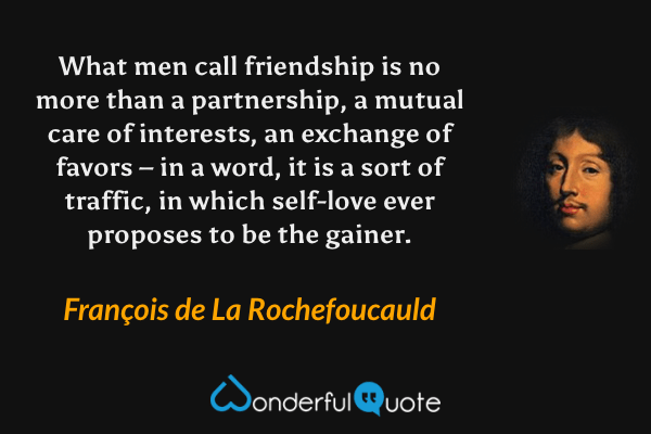 What men call friendship is no more than a partnership, a mutual care of interests, an exchange of favors – in a word, it is a sort of traffic, in which self-love ever proposes to be the gainer. - François de La Rochefoucauld quote.