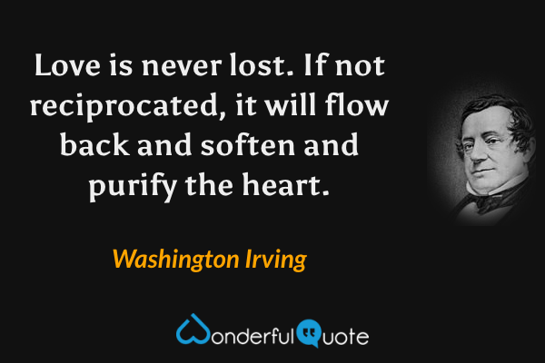 Love is never lost. If not reciprocated, it will flow back and soften and purify the heart. - Washington Irving quote.