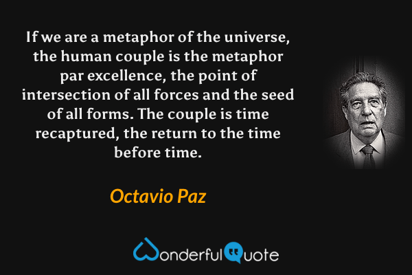 If we are a metaphor of the universe, the human couple is the metaphor par excellence, the point of intersection of all forces and the seed of all forms. The couple is time recaptured, the return to the time before time. - Octavio Paz quote.