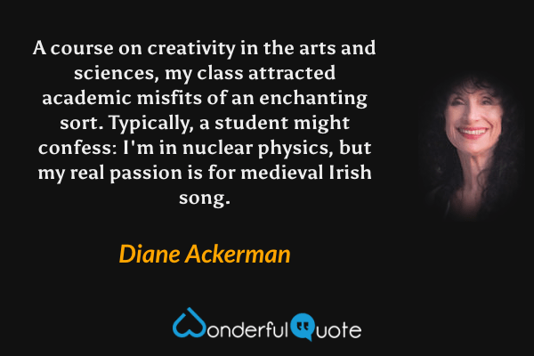A course on creativity in the arts and sciences, my class attracted academic misfits of an enchanting sort. Typically, a student might confess: I'm in nuclear physics, but my real passion is for medieval Irish song. - Diane Ackerman quote.