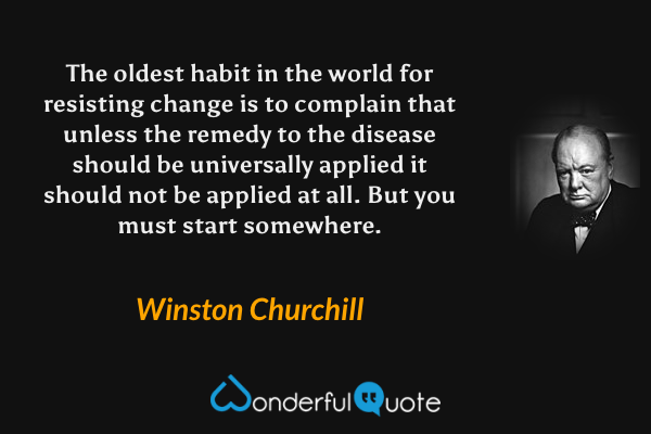 The oldest habit in the world for resisting change is to complain that unless the remedy to the disease should be universally applied it should not be applied at all. But you must start somewhere. - Winston Churchill quote.