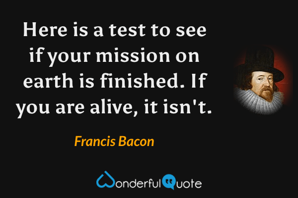 Here is a test to see if your mission on earth is finished. If you are alive, it isn't. - Francis Bacon quote.