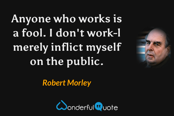 Anyone who works is a fool. I don't work-l merely inflict myself on the public. - Robert Morley quote.