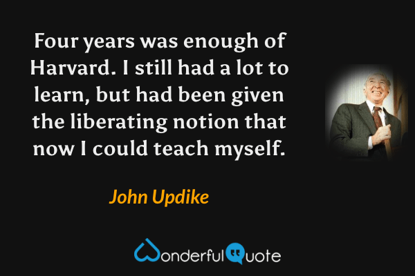Four years was enough of Harvard. I still had a lot to learn, but had been given the liberating notion that now I could teach myself. - John Updike quote.