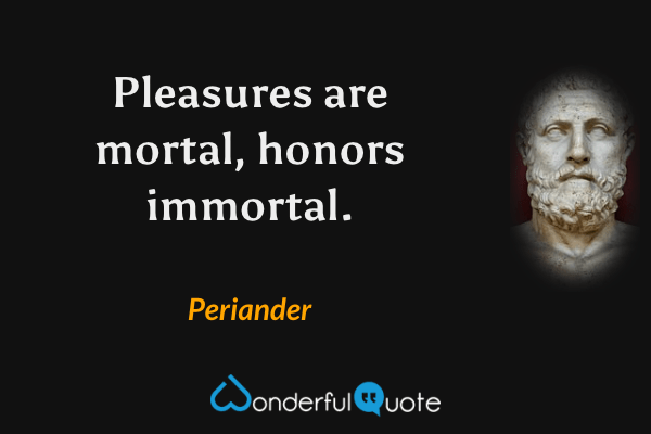 Pleasures are mortal, honors immortal. - Periander quote.