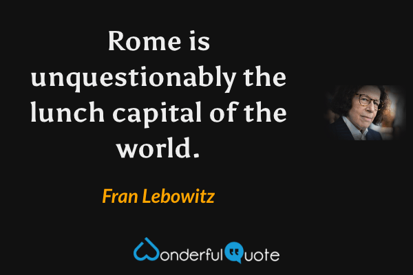Rome is unquestionably the lunch capital of the world. - Fran Lebowitz quote.