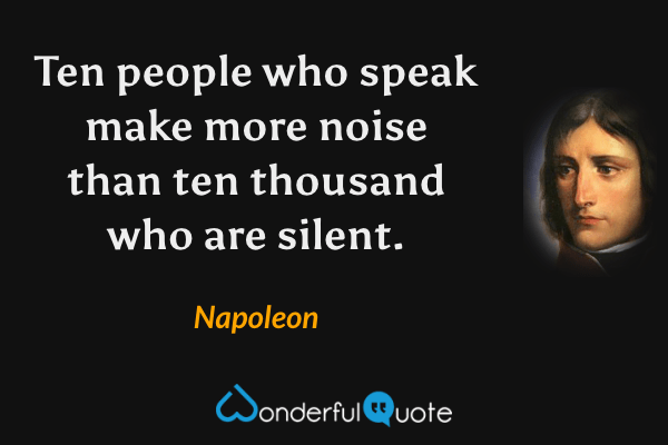 Ten people who speak make more noise than ten thousand who are silent. - Napoleon quote.