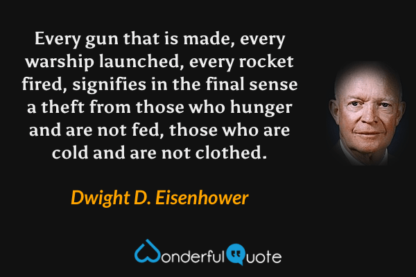 Every gun that is made, every warship launched, every rocket fired, signifies in the final sense a theft from those who hunger and are not fed, those who are cold and are not clothed. - Dwight D. Eisenhower quote.