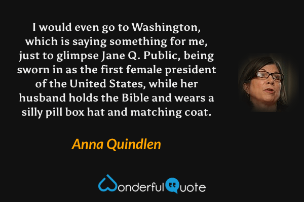 I would even go to Washington, which is saying something for me, just to glimpse Jane Q. Public, being sworn in as the first female president of the United States, while her husband holds the Bible and wears a silly pill box hat and matching coat. - Anna Quindlen quote.