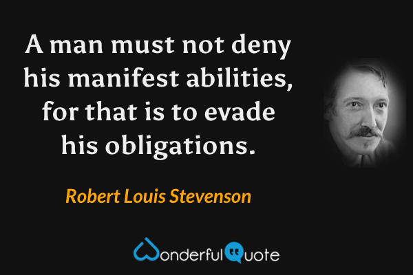 A man must not deny his manifest abilities, for that is to evade his obligations. - Robert Louis Stevenson quote.