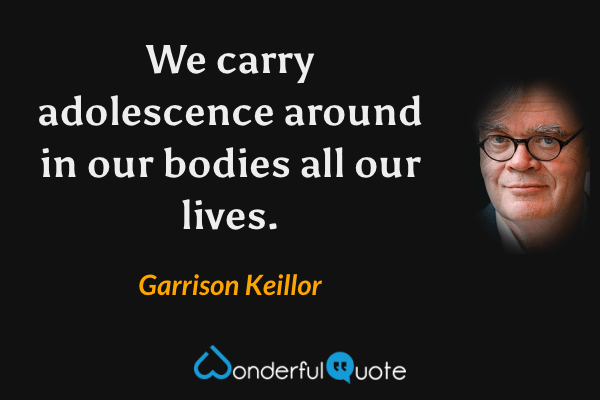 We carry adolescence around in our bodies all our lives. - Garrison Keillor quote.