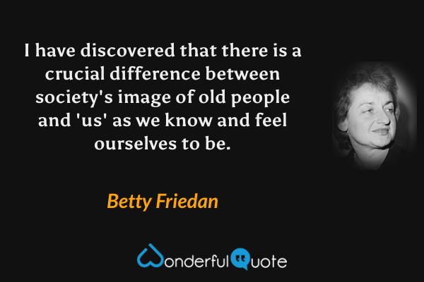 I have discovered that there is a crucial difference between society's image of old people and 'us' as we know and feel ourselves to be. - Betty Friedan quote.