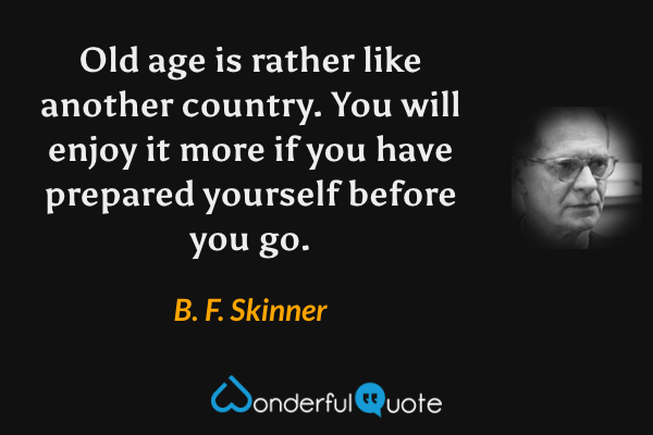Old age is rather like another country. You will enjoy it more if you have prepared yourself before you go. - B. F. Skinner quote.