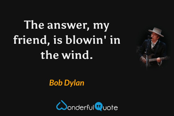 The answer, my friend, is blowin' in the wind. - Bob Dylan quote.