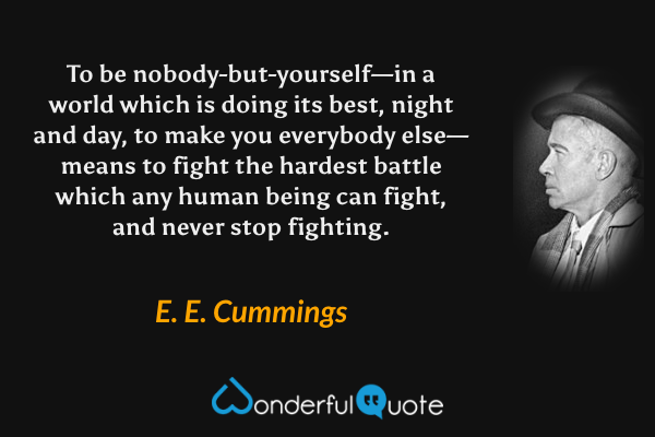 To be nobody-but-yourself—in a world which is doing its best, night and day, to make you everybody else—means to fight the hardest battle which any human being can fight, and never stop fighting. - E. E. Cummings quote.