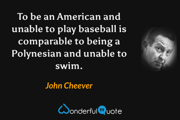 To be an American and unable to play baseball is comparable to being a Polynesian and unable to swim. - John Cheever quote.