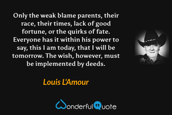 Only the weak blame parents, their race, their times, lack of good fortune, or the quirks of fate.  Everyone has it within his power to say, this I am today, that I will be tomorrow.  The wish, however, must be implemented by deeds. - Louis L'Amour quote.