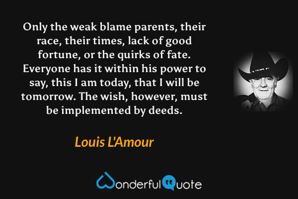 Only the weak blame parents, their race, their times, lack of good fortune, or the quirks of fate. Everyone has it within his power to say, this I am today, that I will be tomorrow. The wish, however, must be implemented by deeds. - Louis L'Amour quote.