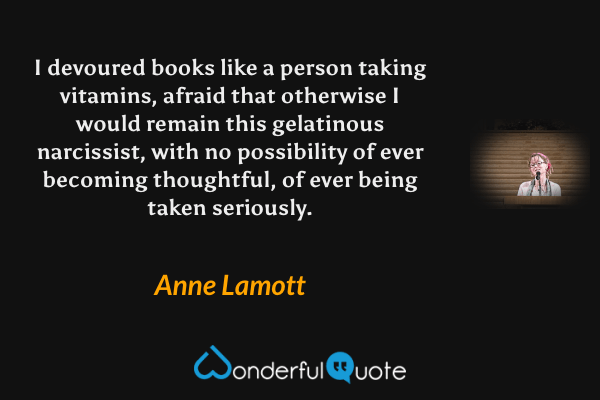 I devoured books like a person taking vitamins, afraid that otherwise I would remain this gelatinous narcissist, with no possibility of ever becoming thoughtful, of ever being taken seriously. - Anne Lamott quote.