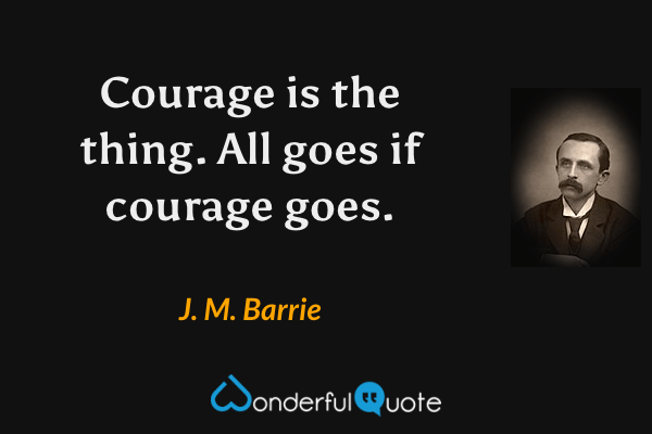 Courage is the thing.  All goes if courage goes. - J. M. Barrie quote.