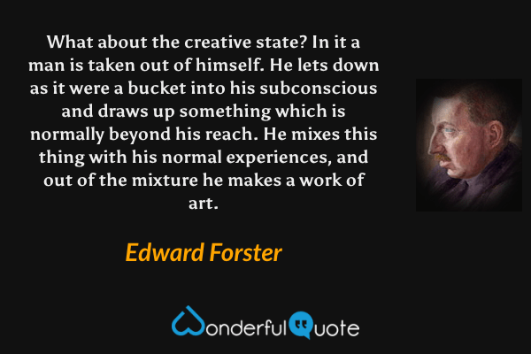 What about the creative state?  In it a man is taken out of himself.  He lets down as it were a bucket into his subconscious and draws up something which is normally beyond his reach.  He mixes this thing with his normal experiences, and out of the mixture he makes a work of art. - Edward Forster quote.