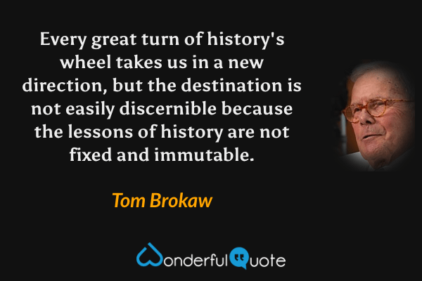 Every great turn of history's wheel takes us in a new direction, but the destination is not easily discernible because the lessons of history are not fixed and immutable. - Tom Brokaw quote.