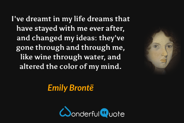 I've dreamt in my life dreams that have stayed with me ever after, and changed my ideas: they've gone through and through me, like wine through water, and altered the color of my mind. - Emily Brontë quote.