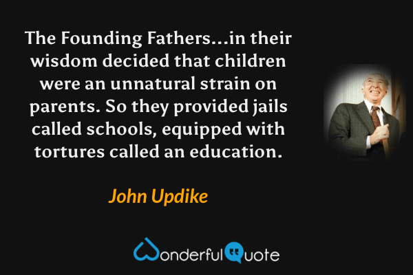 The Founding Fathers...in their wisdom decided that children were an unnatural strain on parents.  So they provided jails called schools, equipped with tortures called an education. - John Updike quote.