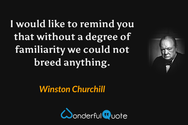 I would like to remind you that without a degree of familiarity we could not breed anything. - Winston Churchill quote.