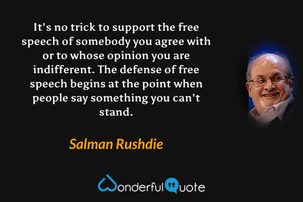 It's no trick to support the free speech of somebody you agree with or to whose opinion you are indifferent. The defense of free speech begins at the point when people say something you can't stand. - Salman Rushdie quote.