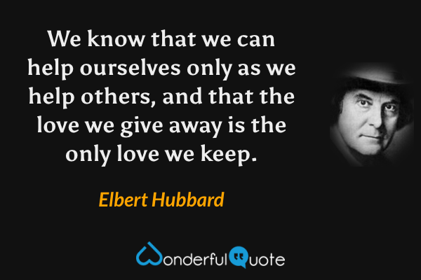 We know that we can help ourselves only as we help others, and that the love we give away is the only love we keep. - Elbert Hubbard quote.