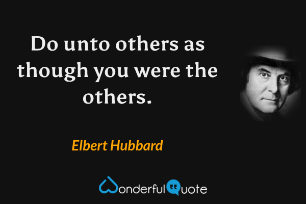 Do unto others as though you were the others. - Elbert Hubbard quote.