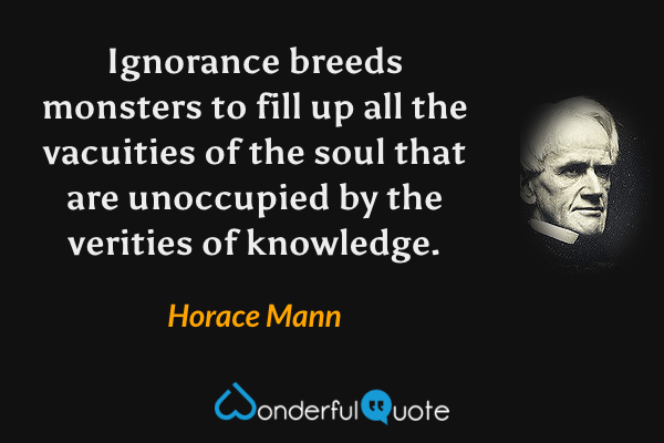 Ignorance breeds monsters to fill up all the vacuities of the soul that are unoccupied by the verities of knowledge. - Horace Mann quote.