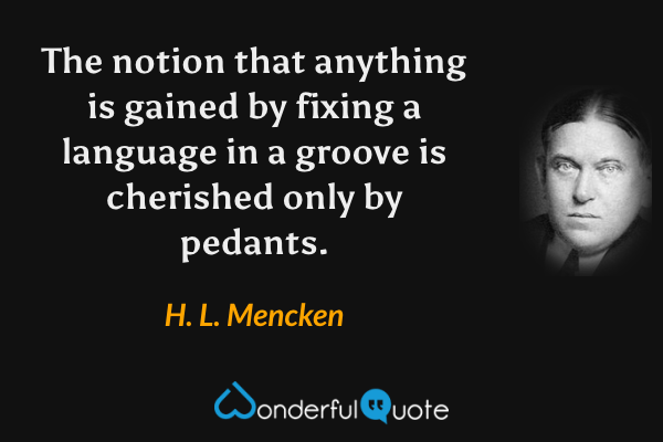 The notion that anything is gained by fixing a language in a groove is cherished only by pedants. - H. L. Mencken quote.