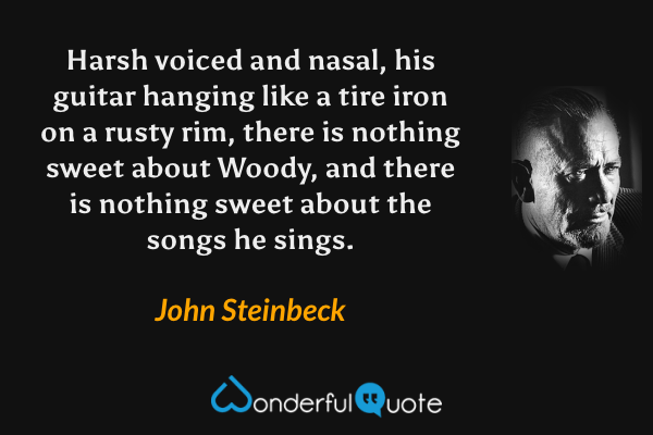 Harsh voiced and nasal, his guitar hanging like a tire iron on a rusty rim, there is nothing sweet about Woody, and there is nothing sweet about the songs he sings. - John Steinbeck quote.