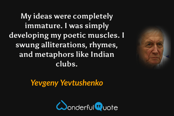 My ideas were completely immature. I was simply developing my poetic muscles. I swung alliterations, rhymes, and metaphors like Indian clubs. - Yevgeny Yevtushenko quote.