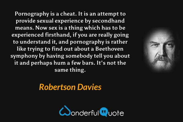Pornography is a cheat. It is an attempt to provide sexual experience by secondhand means. Now sex is a thing which has to be experienced firsthand, if you are really going to understand it, and pornography is rather like trying to find out about a Beethoven symphony by having somebody tell you about it and perhaps hum a few bars. It's not the same thing. - Robertson Davies quote.