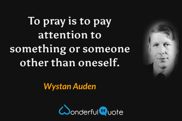 To pray is to pay attention to something or someone other than oneself. - Wystan Auden quote.