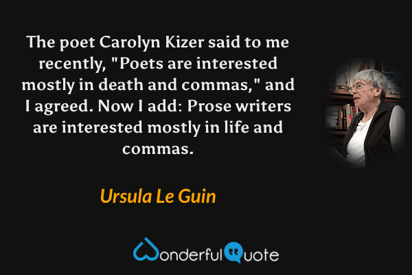 The poet Carolyn Kizer said to me recently, "Poets are interested mostly in death and commas," and I agreed.  Now I add: Prose writers are interested mostly in life and commas. - Ursula Le Guin quote.
