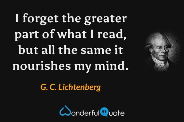I forget the greater part of what I read, but all the same it nourishes my mind. - G. C. Lichtenberg quote.