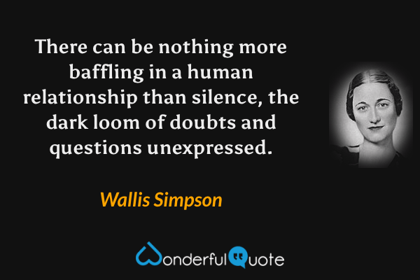 There can be nothing more baffling in a human relationship than silence, the dark loom of doubts and questions unexpressed. - Wallis Simpson quote.