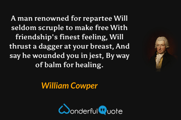 A man renowned for repartee
Will seldom scruple to make free
With friendship's finest feeling,
Will thrust a dagger at your breast,
And say he wounded you in jest,
By way of balm for healing. - William Cowper quote.