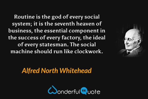 Routine is the god of every social system; it is the seventh heaven of business, the essential component in the success of every factory, the ideal of every statesman.  The social machine should run like clockwork. - Alfred North Whitehead quote.
