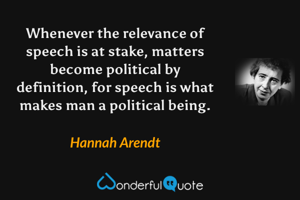 Whenever the relevance of speech is at stake, matters become political by definition, for speech is what makes man a political being. - Hannah Arendt quote.