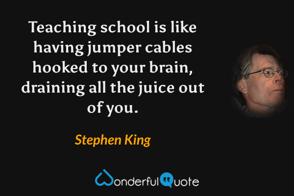 Teaching school is like having jumper cables hooked to your brain, draining all the juice out of you. - Stephen King quote.