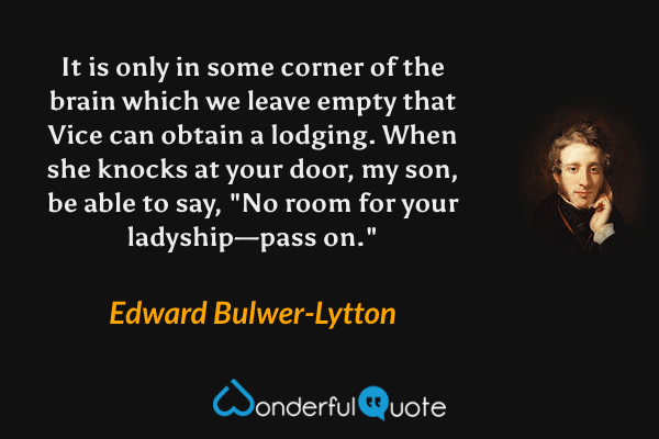 It is only in some corner of the brain which we leave empty that Vice can obtain a lodging.  When she knocks at your door, my son, be able to say, "No room for your ladyship—pass on." - Edward Bulwer-Lytton quote.