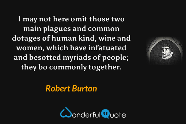 I may not here omit those two main plagues and common dotages of human kind, wine and women, which have infatuated and besotted myriads of people; they bo commonly together. - Robert Burton quote.