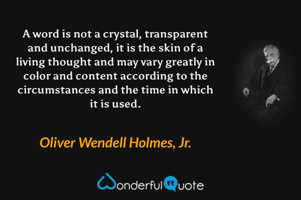 A word is not a crystal, transparent and unchanged, it is the skin of a living thought and may vary greatly in color and content according to the circumstances and the time in which it is used. - Oliver Wendell Holmes, Jr. quote.