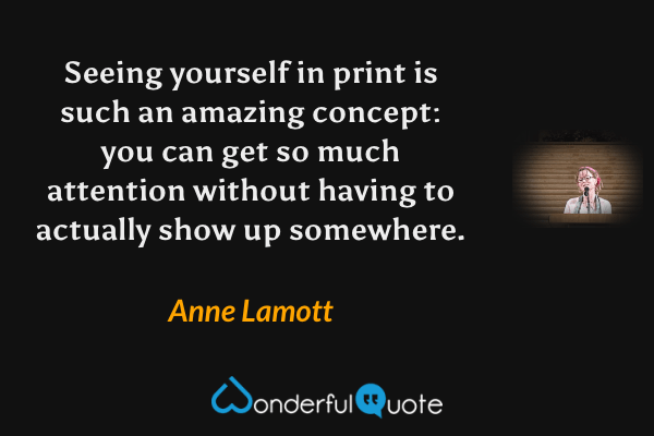 Seeing yourself in print is such an amazing concept: you can get so much attention without having to actually show up somewhere. - Anne Lamott quote.