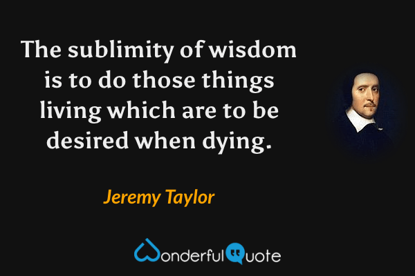 The sublimity of wisdom is to do those things living which are to be desired when dying. - Jeremy Taylor quote.